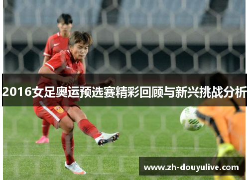 2016女足奥运预选赛精彩回顾与新兴挑战分析